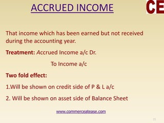 ACCRUED INCOME
That income which has been earned but not received
during the accounting year.
Treatment: Accrued Income a/c Dr.
To Income a/c
Two fold effect:
1.Will be shown on credit side of P & L a/c
2. Will be shown on asset side of Balance Sheet
15
www.commerceatease.com
 