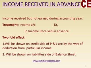 INCOME RECEIVED IN ADVANCE
Income received but not earned during accounting year.
Treatment: Income a/c Dr.
To Income Received in advance
Two fold effect:
1.Will be shown on credit side of P & L a/c by the way of
deduction from particular income.
2. Will be shown on liabilities side of Balance Sheet.
16
www.commerceatease.com
 