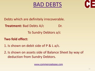 BAD DEBTS
Debts which are definitely irrecoverable.
Treatment: Bad Debts A/c Dr.
To Sundry Debtors a/c
Two fold effect:
1. Is shown on debit side of P & L a/c.
2. Is shown on assets side of Balance Sheet by way of
deduction from Sundry Debtors.
18
www.commerceatease.com
 