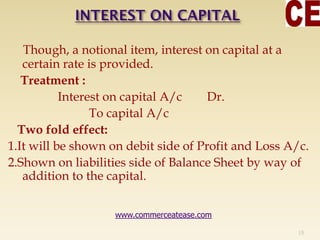 Though, a notional item, interest on capital at a
certain rate is provided.
Treatment :
Interest on capital A/c Dr.
To capital A/c
Two fold effect:
1.It will be shown on debit side of Profit and Loss A/c.
2.Shown on liabilities side of Balance Sheet by way of
addition to the capital.
19
www.commerceatease.com
 