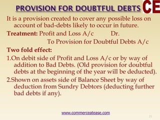 It is a provision created to cover any possible loss on
account of bad-debts likely to occur in future.
Treatment: Profit and Loss A/c Dr.
To Provision for Doubtful Debts A/c
Two fold effect:
1.On debit side of Profit and Loss A/c or by way of
addition to Bad Debts. (Old provision for doubtful
debts at the beginning of the year will be deducted).
2.Shown on assets side of Balance Sheet by way of
deduction from Sundry Debtors (deducting further
bad debts if any).
21
www.commerceatease.com
 