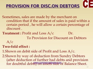 Sometimes, sales are made by the merchant on
condition that if the amount of sales is paid within a
certain period , he will allow a certain percentage of
discount .
Treatment : Profit and Loss A/c Dr.
To Provision for Discount on Debtors
A/c
Two-fold effect :
1.Shown on debit side of Profit and Loss A/c.
2.Shown by way of deduction from Sundry Debtors
(after deduction of further bad debts and provision
for doubtful debts) on assets side of Balance Sheet.
22
www.commerceatease.com
 