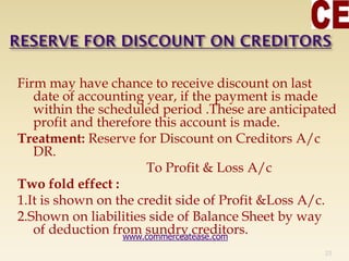 Firm may have chance to receive discount on last
date of accounting year, if the payment is made
within the scheduled period .These are anticipated
profit and therefore this account is made.
Treatment: Reserve for Discount on Creditors A/c
DR.
To Profit & Loss A/c
Two fold effect :
1.It is shown on the credit side of Profit &Loss A/c.
2.Shown on liabilities side of Balance Sheet by way
of deduction from sundry creditors.
23
www.commerceatease.com
 