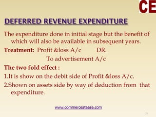 The expenditure done in initial stage but the benefit of
which will also be available in subsequent years.
Treatment: Profit &loss A/c DR.
To advertisement A/c
The two fold effect :
1.It is show on the debit side of Profit &loss A/c.
2.Shown on assets side by way of deduction from that
expenditure.
24
www.commerceatease.com
 