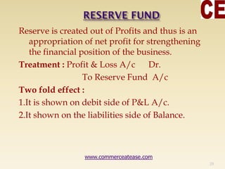 Reserve is created out of Profits and thus is an
appropriation of net profit for strengthening
the financial position of the business.
Treatment : Profit & Loss A/c Dr.
To Reserve Fund A/c
Two fold effect :
1.It is shown on debit side of P&L A/c.
2.It shown on the liabilities side of Balance.
29
www.commerceatease.com
 