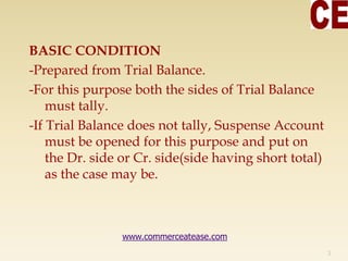 BASIC CONDITION
-Prepared from Trial Balance.
-For this purpose both the sides of Trial Balance
must tally.
-If Trial Balance does not tally, Suspense Account
must be opened for this purpose and put on
the Dr. side or Cr. side(side having short total)
as the case may be.
3
www.commerceatease.com
 
