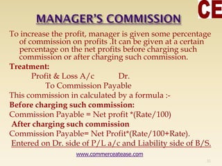To increase the profit, manager is given some percentage
of commission on profits .It can be given at a certain
percentage on the net profits before charging such
commission or after charging such commission.
Treatment:
Profit & Loss A/c Dr.
To Commission Payable
This commission in calculated by a formula :-
Before charging such commission:
Commission Payable = Net profit *(Rate/100)
After charging such commission
Commission Payable= Net Profit*(Rate/100+Rate).
Entered on Dr. side of P/L a/c and Liability side of B/S.
31
www.commerceatease.com
 