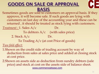 Sometimes goods are sold to customers on approval basis. If they
approve, it will become sale. If such goods are lying with
customers on last day of the accounting year and these can be
returned , it should be treated as stock lying with customers.
Treatment : 1. Sales A/c Dr.
To debtors A/c (with sales price)
2. Stock A/c Dr.
To Trading A/c (at cost Price of goods)
Two fold effect:
1.Shown on the credit side of trading account by way of
deduction from sales at sales price and added at closing stock
at cost price.
2.Shown on assets side as deduction from sundry debtors (sale
price) and stock at cost on the assets side of balance sheet.
32
www.commerceatease.com
 
