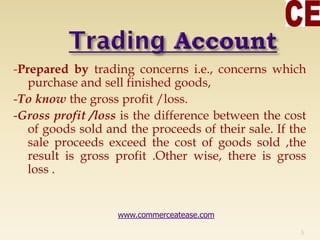 -Prepared by trading concerns i.e., concerns which
purchase and sell finished goods,
-To know the gross profit /loss.
-Gross profit /loss is the difference between the cost
of goods sold and the proceeds of their sale. If the
sale proceeds exceed the cost of goods sold ,the
result is gross profit .Other wise, there is gross
loss .
5
www.commerceatease.com
 
