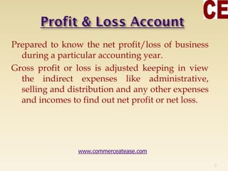 Prepared to know the net profit/loss of business
during a particular accounting year.
Gross profit or loss is adjusted keeping in view
the indirect expenses like administrative,
selling and distribution and any other expenses
and incomes to find out net profit or net loss.
7
www.commerceatease.com
 