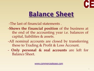 -The last of financial statements .
-Shows the financial position of the business at
the end of the accounting year i.e. balances of
capital, liabilities & assets.
-All nominal accounts are closed by transferring
these to Trading & Profit & Loss Account.
- Only personal & real accounts are left for
Balance Sheet.
9
www.commerceatease.com
 