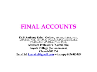 FINAL ACCOUNTS
Dr.S.Anthony Rahul Golden, M.Com., M.Phil., NET.,
MBA(Fin)., NET., SET., M. Sc (Psy)., M.A(Pub. Admin).,M.A.
(PA&C)., CGT., PGDBA., Ph.D., DOA.,
Assistant Professor of Commerce,
Loyola College (Autonomous),
Chenai-600 034
Email id: kvsrahul@gmail.com whatsapp 9176313545
 
