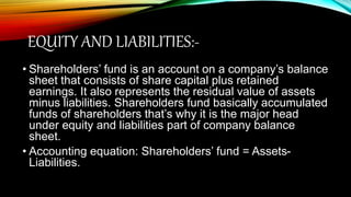 EQUITY AND LIABILITIES:-
• Shareholders’ fund is an account on a company’s balance
sheet that consists of share capital plus retained
earnings. It also represents the residual value of assets
minus liabilities. Shareholders fund basically accumulated
funds of shareholders that’s why it is the major head
under equity and liabilities part of company balance
sheet.
• Accounting equation: Shareholders’ fund = Assets-
Liabilities.
 