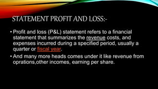 STATEMENT PROFIT AND LOSS:-
• Profit and loss (P&L) statement refers to a financial
statement that summarizes the revenue costs, and
expenses incurred during a specified period, usually a
quarter or fiscal year.
• And many more heads comes under it like revenue from
oprations,other incomes, earning per share.
 