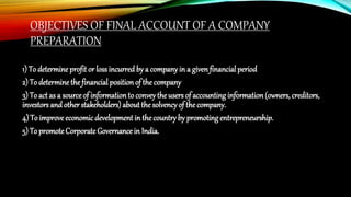 OBJECTIVES OF FINAL ACCOUNT OF A COMPANY
PREPARATION
1) To determine profit or lossincurred by a company in a givenfinancial period
2) To determine thefinancial position of the company
3) To act as a sourceof informationto convey the users of accounting information (owners, creditors,
investors and other stakeholders)aboutthe solvencyof thecompany.
4) To improveeconomic development in the country by promoting entrepreneurship.
5) To promoteCorporate Governance in India.
 