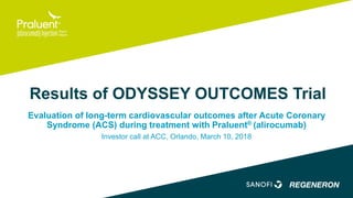 Results of ODYSSEY OUTCOMES Trial
Evaluation of long-term cardiovascular outcomes after Acute Coronary
Syndrome (ACS) during treatment with Praluent® (alirocumab)
Investor call at ACC, Orlando, March 10, 2018
 