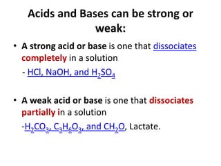 Acids and Bases can be strong or
weak:
• A strong acid or base is one that dissociates
completely in a solution
- HCl, NaOH, and H2SO4
• A weak acid or base is one that dissociates
partially in a solution
-H2CO3, C3H6O3, and CH2O, Lactate.
 