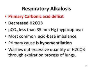 105
Respiratory Alkalosis
• Primary Carbonic acid deficit
• Decreased H2CO3
• pCO2 less than 35 mm Hg (hypocapnea)
• Most common acid-base imbalance
• Primary cause is hyperventilation
• Washes out excessive quantity of H2CO3
through expiration process of lungs.
 