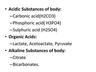 • Acidic Substances of body:
–Carbonic acid(H2CO3)
–Phosphoric acid( H3PO4)
–Sulphuric acid (H2SO4)
• Organic Acids:
–Lactate, Acetoactate, Pyruvate
• Alkaline Substances of body:
–Citrate
–Bicarbonates.
 