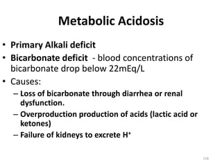 118
Metabolic Acidosis
• Primary Alkali deficit
• Bicarbonate deficit - blood concentrations of
bicarbonate drop below 22mEq/L
• Causes:
– Loss of bicarbonate through diarrhea or renal
dysfunction.
– Overproduction production of acids (lactic acid or
ketones)
– Failure of kidneys to excrete H+
 