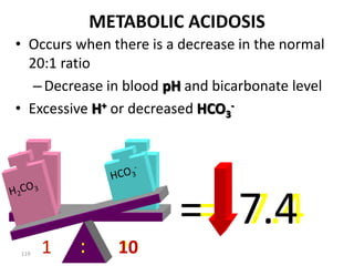 119
METABOLIC ACIDOSIS
• Occurs when there is a decrease in the normal
20:1 ratio
–Decrease in blood pH and bicarbonate level
• Excessive H+ or decreased HCO3
-
H2CO3 HCO3
-
1 20
:
= 7.4
1 10
:
= 7.4
 