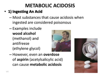 122
METABOLIC ACIDOSIS
• 1) Ingesting An Acid
– Most substances that cause acidosis when
ingested are considered poisonous
– Examples include
wood alcohol
(methanol) and
antifreeze
(ethylene glycol)
– However, even an overdose
of aspirin (acetylsalicylic acid)
can cause metabolic acidosis
 
