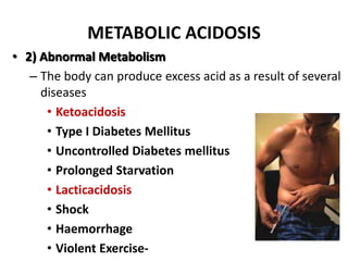 METABOLIC ACIDOSIS
• 2) Abnormal Metabolism
– The body can produce excess acid as a result of several
diseases
• Ketoacidosis
• Type I Diabetes Mellitus
• Uncontrolled Diabetes mellitus
• Prolonged Starvation
• Lacticacidosis
• Shock
• Haemorrhage
• Violent Exercise-
 