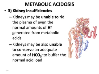126
METABOLIC ACIDOSIS
• 3) Kidney Insufficiencies
–Kidneys may be unable to rid
the plasma of even the
normal amounts of H+
generated from metabolic
acids
–Kidneys may be also unable
to conserve an adequate
amount of HCO3
- to buffer the
normal acid load
 