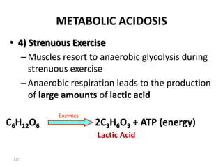 127
METABOLIC ACIDOSIS
• 4) Strenuous Exercise
–Muscles resort to anaerobic glycolysis during
strenuous exercise
–Anaerobic respiration leads to the production
of large amounts of lactic acid
C6H12O6 2C3H6O3 + ATP (energy)
Enzymes
Lactic Acid
 