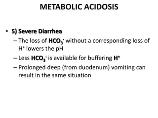 METABOLIC ACIDOSIS
• 5) Severe Diarrhea
– The loss of HCO3
- without a corresponding loss of
H+ lowers the pH
– Less HCO3
- is available for buffering H+
– Prolonged deep (from duodenum) vomiting can
result in the same situation
 