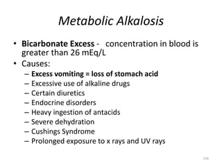 134
Metabolic Alkalosis
• Bicarbonate Excess - concentration in blood is
greater than 26 mEq/L
• Causes:
– Excess vomiting = loss of stomach acid
– Excessive use of alkaline drugs
– Certain diuretics
– Endocrine disorders
– Heavy ingestion of antacids
– Severe dehydration
– Cushings Syndrome
– Prolonged exposure to x rays and UV rays
 