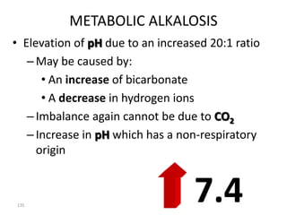 135
METABOLIC ALKALOSIS
• Elevation of pH due to an increased 20:1 ratio
–May be caused by:
• An increase of bicarbonate
• A decrease in hydrogen ions
–Imbalance again cannot be due to CO2
–Increase in pH which has a non-respiratory
origin
7.4
 