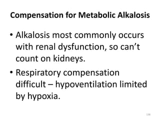 138
Compensation for Metabolic Alkalosis
• Alkalosis most commonly occurs
with renal dysfunction, so can’t
count on kidneys.
• Respiratory compensation
difficult – hypoventilation limited
by hypoxia.
 