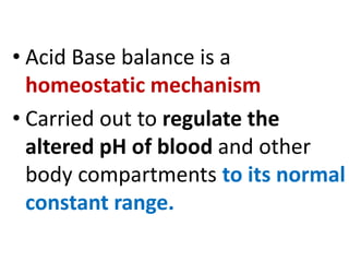 • Acid Base balance is a
homeostatic mechanism
• Carried out to regulate the
altered pH of blood and other
body compartments to its normal
constant range.
 