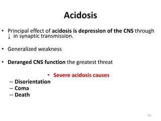 141
Acidosis
• Principal effect of acidosis is depression of the CNS through
↓ in synaptic transmission.
• Generalized weakness
• Deranged CNS function the greatest threat
• Severe acidosis causes
– Disorientation
– Coma
– Death
 