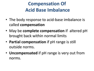 Compensation Of
Acid Base Imbalance
• The body response to acid-base imbalance is
called compensation
• May be complete compensation if altered pH
brought back within normal limits
• Partial compensation if pH range is still
outside norms.
• Uncompensated if pH range is very out from
norms.
 