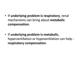 • If underlying problem is respiratory, renal
mechanisms can bring about metabolic
compensation.
• If underlying problem is metabolic,
hyperventilation or hypoventilation can help :
respiratory compensation.
 