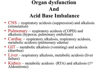 Organ dysfunction
And
Acid Base Imbalance
• CNS – respiratory acidosis (suppression) and alkalosis
(stimulation)
• Pulmonary – respiratory acidosis (COPD) and
alkalosis (hypoxia, pulmonary embolism)
• Cardiac – respiratory alkalosis, respiratory acidosis,
metabolic acidosis (pulmonary edema)
• GIT – metabolic alkalosis (vomiting) and acidosis
(diarrhea)
• Liver – respiratory alkalosis, metabolic acidosis (liver
failure)
• Kidney – metabolic acidosis (RTA) and alkalosis (1st
Aldosterone)
 
