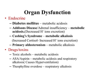 Organ Dysfunction
• Endocrine
– Diabetes mellitus – metabolic acidosis
– Addisons Disease/Adrenal insufficiency – metabolic
acidosis.(Decreased H+ ions excretion)
– Cushing’s Syndrome – metabolic alkalosis
(Increased Cortisol- Increased H+ ions excretion)
– Primary aldosteronism – metabolic alkalosis
• Drugs/toxins
– Toxic alcohols – metabolic acidosis
– ASA/Aspirin – metabolic acidosis and respiratory
alkalosis( Causes Hyperventilation)
– Theophylline overdose – respiratory alkalosis
 