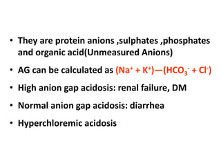 • They are protein anions ,sulphates ,phosphates
and organic acid(Unmeasured Anions)
• AG can be calculated as (Na+ + K+)—(HCO3
- + Cl-)
• High anion gap acidosis: renal failure, DM
• Normal anion gap acidosis: diarrhea
• Hyperchloremic acidosis
 