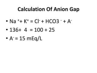 Calculation Of Anion Gap
• Na ++ K+ = Cl- + HCO3 - + A-
• 136+ 4 = 100 + 25
• A- = 15 mEq/L
 
