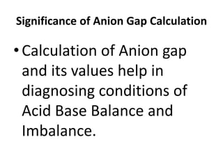Significance of Anion Gap Calculation
•Calculation of Anion gap
and its values help in
diagnosing conditions of
Acid Base Balance and
Imbalance.
 
