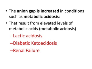• The anion gap is increased in conditions
such as metabolic acidosis:
• That result from elevated levels of
metabolic acids (metabolic acidosis)
–Lactic acidosis
–Diabetic Ketoacidosis
–Renal Failure
 