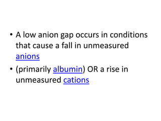 • A low anion gap occurs in conditions
that cause a fall in unmeasured
anions
• (primarily albumin) OR a rise in
unmeasured cations
 