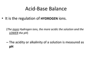 Acid-Base Balance
• It is the regulation of HYDROGEN ions.
(The more Hydrogen ions, the more acidic the solution and the
LOWER the pH)
– The acidity or alkalinity of a solution is measured as
pH
 