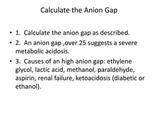 Calculate the Anion Gap
• 1. Calculate the anion gap as described.
• 2. An anion gap ,over 25 suggests a severe
metabolic acidosis.
• 3. Causes of an high anion gap: ethylene
glycol, lactic acid, methanol, paraldehyde,
aspirin, renal failure, ketoacidosis (diabetic or
ethanol).
 