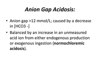 Anion Gap Acidosis:
• Anion gap >12 mmol/L; caused by a decrease
in [HCO3 -]
• Balanced by an increase in an unmeasured
acid ion from either endogenous production
or exogenous ingestion (normochloremic
acidosis).
 