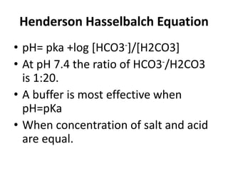 Henderson Hasselbalch Equation
• pH= pka +log [HCO3-]/[H2CO3]
• At pH 7.4 the ratio of HCO3-/H2CO3
is 1:20.
• A buffer is most effective when
pH=pKa
• When concentration of salt and acid
are equal.
 