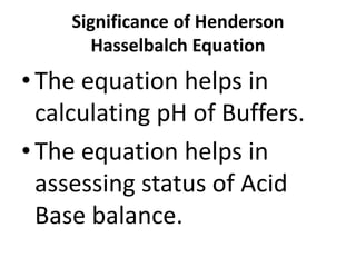 Significance of Henderson
Hasselbalch Equation
•The equation helps in
calculating pH of Buffers.
•The equation helps in
assessing status of Acid
Base balance.
 