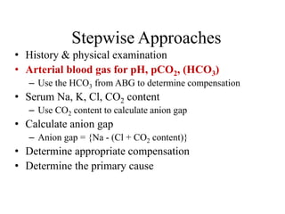 Stepwise Approaches
• History & physical examination
• Arterial blood gas for pH, pCO2, (HCO3)
– Use the HCO3 from ABG to determine compensation
• Serum Na, K, Cl, CO2 content
– Use CO2 content to calculate anion gap
• Calculate anion gap
– Anion gap = {Na - (Cl + CO2 content)}
• Determine appropriate compensation
• Determine the primary cause
 